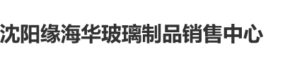 美女直接被淦网站沈阳缘海华玻璃制品销售中心